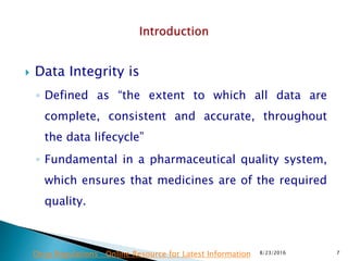  Data Integrity is
◦ Defined as “the extent to which all data are
complete, consistent and accurate, throughout
the data lifecycle”
◦ Fundamental in a pharmaceutical quality system,
which ensures that medicines are of the required
quality.
8/23/2016 7Drug Regulations : Online Resource for Latest Information
 