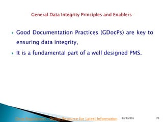  Good Documentation Practices (GDocPs) are key to
ensuring data integrity,
 It is a fundamental part of a well designed PMS.
8/23/2016 70Drug Regulations : Online Resource for Latest Information
 