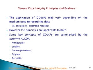  The application of GDocPs may vary depending on the
medium used to record the data
◦ (ie. physical vs. electronic records),
 However the principles are applicable to both.
 Some key concepts of GDocPs are summarised by the
acronym ALCOA:
◦ Attributable,
◦ Legible,
◦ Contemporaneous,
◦ Original,
◦ Accurate.
8/23/2016 71Drug Regulations : Online Resource for Latest Information
 