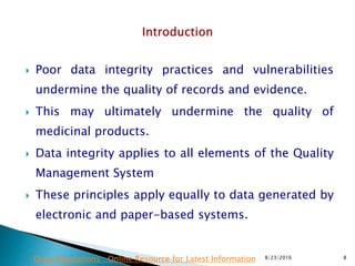  Poor data integrity practices and vulnerabilities
undermine the quality of records and evidence.
 This may ultimately undermine the quality of
medicinal products.
 Data integrity applies to all elements of the Quality
Management System
 These principles apply equally to data generated by
electronic and paper-based systems.
8/23/2016 8Drug Regulations : Online Resource for Latest Information
 