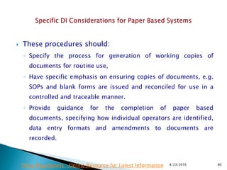  These procedures should:
◦ Specify the process for generation of working copies of
documents for routine use,
◦ Have specific emphasis on ensuring copies of documents, e.g.
SOPs and blank forms are issued and reconciled for use in a
controlled and traceable manner.
◦ Provide guidance for the completion of paper based
documents, specifying how individual operators are identified,
data entry formats and amendments to documents are
recorded.
8/23/2016 80Drug Regulations : Online Resource for Latest Information
 