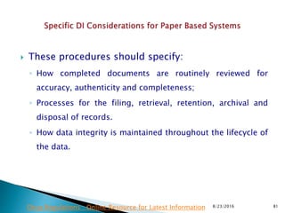  These procedures should specify:
◦ How completed documents are routinely reviewed for
accuracy, authenticity and completeness;
◦ Processes for the filing, retrieval, retention, archival and
disposal of records.
◦ How data integrity is maintained throughout the lifecycle of
the data.
8/23/2016 81Drug Regulations : Online Resource for Latest Information
 