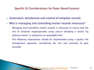  Generation, distribution and control of template records
 Why is managing and controlling master records necessary?
◦ Managing and controlling master records is necessary to ensure that the
risk of someone inappropriately using and/or falsifying a record ‘by
ordinary means’ is reduced to an acceptable level.
◦ The following expectations should be implemented using a quality risk
management approach, considering the risk and criticality of data
recorded
8/23/2016 82Drug Regulations : Online Resource for Latest Information
 