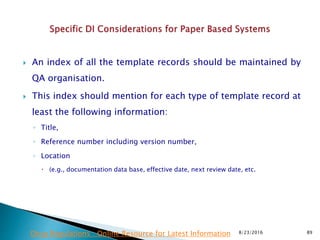  An index of all the template records should be maintained by
QA organisation.
 This index should mention for each type of template record at
least the following information:
◦ Title,
◦ Reference number including version number,
◦ Location
 (e.g., documentation data base, effective date, next review date, etc.
8/23/2016 89Drug Regulations : Online Resource for Latest Information
 