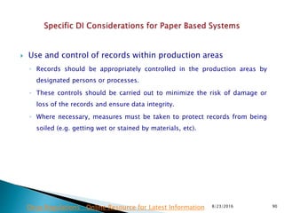  Use and control of records within production areas
◦ Records should be appropriately controlled in the production areas by
designated persons or processes.
◦ These controls should be carried out to minimize the risk of damage or
loss of the records and ensure data integrity.
◦ Where necessary, measures must be taken to protect records from being
soiled (e.g. getting wet or stained by materials, etc).
8/23/2016 90Drug Regulations : Online Resource for Latest Information
 