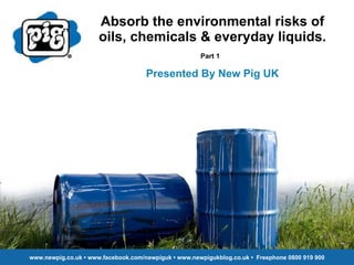 Absorb the environmental risks of oils, chemicals & everyday liquids. Part 1   Presented By New Pig UK www.newpig.co.uk • www.facebook.com/newpiguk • www.newpigukblog.co.uk •  Freephone 0800 919 900 