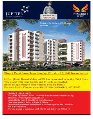 R




                                         PINNACLE

                                      Nestled in the vicinity of AWHO Project
                                      Yelahanka




Bhumi Puja/ Launch on Sunday,17th Jun 12, 1100 hrs onwards

Lt Gen (Retd) Kamal Mohey AVSM has consented to be the Chief Guest
You, along with your Family and Friends are invited.
Buses being arranged from various Pick Up Points.
For more details, Contact us at 9902097010, 9902097012, 9972575771

  PROJECT HIGHLIGHTS
  2 & 3 BHK Apartments across G+6 Levels with Basement and Stilt Parking
  Three Side open design for all apartments
  Located in the Growth Corridor of North Bangalore
  Good Dimensions of living, bedroom & Toilets
  Excellent Infrastructural development in the Offering with Well Connected
  Rail & Road network
  Work on ground to commence on 15 May 12 and delivery on 31 Mar 14
 
