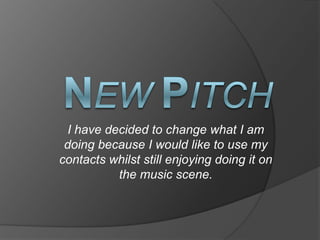 NewPitch I have decided to change what I am doing because I would like to use my contacts whilst still enjoying doing it on the music scene.  
