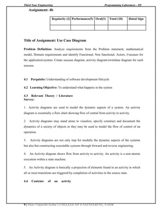Third Year Engineering Programming Laboratory - III
9 | Pune Vidyarthi Griha’s COLLEGE OF ENGINEERING, NASIK
Assignment: 4b
Regularity (2) Performance(5) Oral(3) Total (10) Dated Sign
Title of Assignment: Use Case Diagram
Problem Definition: Analyze requirements from the Problem statement, mathematical
model, Domain requirements and identify Functional, Non functional, Actors, Usecases for
the application/system. Create usecase diagram, activity diagram/swimlane diagram for each
usecase.
4.1 Perquisite: Understanding of software development lifecycle
4.2 Learning Objective: To understand what happens in the system
4.3 Relevant Theory / Literature
Survey:
1. Activity diagrams are used to model the dynamic aspects of a system. An activity
diagram is essentially a flow chart showing flow of central from activity to activity.
2. Activity diagrams may stand alone to visualize, specify construct and document the
dynamics of a society of objects or they may be used to model the flow of control of an
operation.
3. Activity diagrams are not only imp for modally the dynamic aspects of the systems
but also but constructing executable systems through forward and reverse engineering.
4. An Activity diagram shows flow from activity to activity. An activity is a non-atomic
execution within a state machine.
5. An Activity diagram is basically a projection of elements found in an activity in which
all or most transitions are triggered by completion of activities in the source state.
4.4 Contents of an activity
 