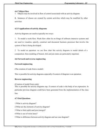 Third Year Engineering Programming Laboratory - III
13 | Pune Vidyarthi Griha’s COLLEGE OF ENGINEERING, NASIK
4.4.7 Object flow
1. Objects may be involved in flow of control associated with an activity diagram.
2. Instances of classes are created by certain activities which may be modified by other
activities
4.3.5 Applications of activity diagrams
Activity diagrams are used to typically two ways:
1. To model a work flow: Work flow often lie on fringe of software intensive systems and
are used to visualize, specify, construct and document business processor that involve the
system of that is being developed.
2. To model an operation: we use flow chart like activity diagrams to model details of a
computation. Here modeling of branch, fork and join states are particularly important.
4.6 Forward and reverse engineering
Forward engineering
(The creation of code from a model)
This is possible for activity diagrams especially if context of diagram is an operation.
Reverse engineering
(Creation of model from code)
This is possible for activity diagrams esp. if context of code is the body of an expression. In
particular previous diagram could have been generated from the implementation of the class
line.
4.7 Oral Questions
1 What is activity diagram?
2 What are the elements of activity diagram?
3 What is fork (split) and join (merge)?
4 What is use of swim lanes?
5 What is difference between activity diagram and use case diagram?
 
