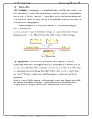 Third Year Engineering Programming Laboratory - III
15 | Pune Vidyarthi Griha’s COLLEGE OF ENGINEERING, NASIK
4.4 Relationships:
4.4.1 Association: An association is structural relationship, specifying that objects of one
thing are to objects of another. Given an association connecting two classes, you can navigate
from an object of the other class, and vice versa. There are four basic adornments that apply
to an association: a name, the role at each end of the association, the multiplicity at each end
of the association, and aggregation.
Notation: Graphically, an association is rendered as a solid line connecting the
same or different classes.
Example: Consider two classes Recruitment Manager and Student. Recruitment Manager
Recruits Student is 1 to 0….* kind of relationship which is shown in following figure
Association Name
Recruits
Recruiment Manager Student
1 0..*
Multi plici ty
Fig 4.2 Multiplicity
4.4.2 Aggregation: A plain association, between two classes represents a structural
relationship between peers, meaning that both classes are conceptually at the same level, no
one more important that the other. Sometimes, we want to model a ―whole/part‖ relationship,
in which one class represents a larger thing (the ―whole‖), which consists of smaller things
(the ―parts‖). This kind of relationship is called aggregation, which represents a ―has a!‖
relationship.
Notation: It is specified by adorning a plain association with an open diamond at the whole
end. Example: Consider the two classes Company and department. In these two classes
Company acts as a whole part. The association between them is shown as follows:
 
