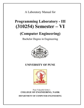A Laboratory Manual for
Programming Laboratory - III
(310254) Semester – VI
(Computer Engineering)
Bachelor Degree in Engineering
UNIVERSITY OF PUNE
Pune Vidyarthi Griha’s
COLLEGE OF ENGINEERING, NASIK
DEPARTMENT OF COMPUTER ENGINEERING
 