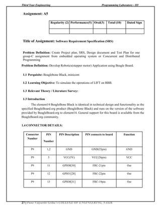 Third Year Engineering Programming Laboratory - III
27 | Pune Vidyarthi Griha’s COLLEGE OF ENGINEERING, NASIK
Assignment: A5
Regularity (2) Performance(5) Oral(3) Total (10) Dated Sign
Title of Assignment: Software Requirement Specification (SRS)
Problem Definition: Create Project plan, SRS, Design document and Test Plan for one
group-C assignment from embedded operating system or Concurrent and Distributed
Programming
Problem Definition: Develop Robotics(stepper motor) Application using Beagle Board.
1.1 Perquisite: Beaglebone Black, minicom
1.2 Learning Objective: To simulate the operations of LIFT on BBB.
1.3 Relevant Theory / Literature Survey:
1.3 Introduction
The element14 BeagleBone Black is identical in technical design and functionality as the
specified BeagleBoard.org product (BeagleBone Black) and runs on the version of the software
provided by BeagleBoard.org to element14. General support for this board is available from the
BeagleBoard.org community.
1.4 CONNECTOR DETAILS:
Connector PIN PIN Description PIN connects to board Function
Number
Number
P9 1,2 GND GND(25pin) GND
P9 5 VCC(5V) VCC(26pin) VCC
P9 11 GPIO0[30] FRC-21pin Out
P9 12 GPIO1[28] FRC-22pin Out
P9 13 GPIO0[31] FRC-19pin Out
 