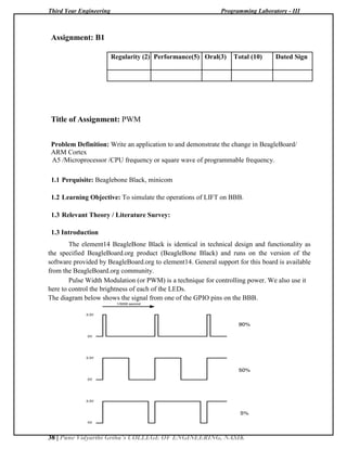 Third Year Engineering Programming Laboratory - III
38 | Pune Vidyarthi Griha’s COLLEGE OF ENGINEERING, NASIK
Assignment: B1
Regularity (2) Performance(5) Oral(3) Total (10) Dated Sign
Title of Assignment: PWM
Problem Definition: Write an application to and demonstrate the change in BeagleBoard/
ARM Cortex
A5 /Microprocessor /CPU frequency or square wave of programmable frequency.
1.1 Perquisite: Beaglebone Black, minicom
1.2 Learning Objective: To simulate the operations of LIFT on BBB.
1.3 Relevant Theory / Literature Survey:
1.3 Introduction
The element14 BeagleBone Black is identical in technical design and functionality as
the specified BeagleBoard.org product (BeagleBone Black) and runs on the version of the
software provided by BeagleBoard.org to element14. General support for this board is available
from the BeagleBoard.org community.
Pulse Width Modulation (or PWM) is a technique for controlling power. We also use it
here to control the brightness of each of the LEDs.
The diagram below shows the signal from one of the GPIO pins on the BBB.
 