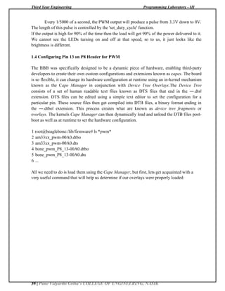 Third Year Engineering Programming Laboratory - III
39 | Pune Vidyarthi Griha’s COLLEGE OF ENGINEERING, NASIK
Every 1/5000 of a second, the PWM output will produce a pulse from 3.3V down to 0V.
The length of this pulse is controlled by the 'set_duty_cycle' function.
If the output is high for 90% of the time then the load will get 90% of the power delivered to it.
We cannot see the LEDs turning on and off at that speed, so to us, it just looks like the
brightness is different.
1.4 Configuring Pin 13 on P8 Header for PWM
The BBB was specifically designed to be a dynamic piece of hardware, enabling third-party
developers to create their own custom configurations and extensions known as capes. The board
is so flexible, it can change its hardware configuration at runtime using an in-kernel mechanism
known as the Cape Manager in conjunction with Device Tree Overlays.The Device Tree
consists of a set of human readable text files known as DTS files that end in the ―.dts‖
extension. DTS files can be edited using a simple text editor to set the configuration for a
particular pin. These source files then get compiled into DTB files, a binary format ending in
the ―.dtbo‖ extension. This process creates what are known as device tree fragments or
overlays. The kernels Cape Manager can then dynamically load and unload the DTB files post-
boot as well as at runtime to set the hardware configuration.
1 root@beaglebone:/lib/firmware# ls *pwm*
2 am33xx_pwm-00A0.dtbo
3 am33xx_pwm-00A0.dts
4 bone_pwm_P8_13-00A0.dtbo
5 bone_pwm_P8_13-00A0.dts
6 ...
All we need to do is load them using the Cape Manager, but first, lets get acquainted with a
very useful command that will help us determine if our overlays were properly loaded:
 