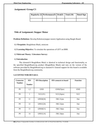 Third Year Engineering Programming Laboratory - III
41 | Pune Vidyarthi Griha’s COLLEGE OF ENGINEERING, NASIK
Assignment: Group C1
Regularity (2) Performance(5) Oral(3) Total (10) Dated Sign
Title of Assignment: Stepper Motor
Problem Definition: Develop Robotics(stepper motor) Application using Beagle Board.
1.1 Perquisite: Beaglebone Black, minicom
1.2 Learning Objective: To simulate the operations of LIFT on BBB.
1.3 Relevant Theory / Literature Survey:
1.3 Introduction
The element14 BeagleBone Black is identical in technical design and functionality as
the specified BeagleBoard.org product (BeagleBone Black) and runs on the version of the
software provided by BeagleBoard.org to element14. General support for this board is available
from the BeagleBoard.org community.
1.4 CONNECTOR DETAILS:
Connector PIN PIN Description PIN connects to board Function
Number
Number
P9 1,2 GND GND(25pin) GND
P9 5 VCC(5V) VCC(26pin) VCC
P9 11 GPIO0[30] FRC-21pin Out
P9 12 GPIO1[28] FRC-22pin Out
P9 13 GPIO0[31] FRC-19pin Out
P9 14 GPIO1[18] FRC-20pin Out
 