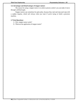 Third Year Engineering Programming Laboratory - III
44 | Pune Vidyarthi Griha’s COLLEGE OF ENGINEERING, NASIK
1.6 Advantages and disadvantages of stepper motors
The reason for using a stepper motor is to achieve precise control: you can make it move
through a defined angle.
Stepper motors can sometimes be quite jerky, because they start and stop each step with
a sudden impulse, which isn't always what you want if you're trying to build a precision
machine.
1.7 Oral Questions:
1) How stepper motor works?
2) What are the application of stepper motor?
 