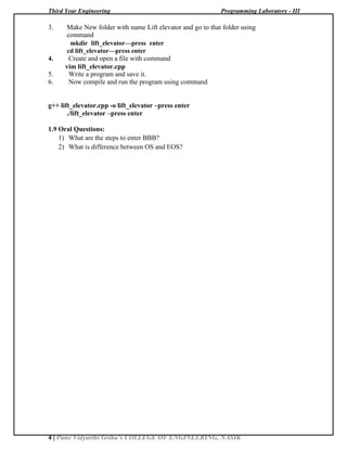 Third Year Engineering Programming Laboratory - III
4 | Pune Vidyarthi Griha’s COLLEGE OF ENGINEERING, NASIK
3. Make New folder with name Lift elevator and go to that folder using
command
mkdir lift_elevator—press enter
cd lift_elevator—press enter
4. Create and open a file with command
vim lift_elevator.cpp
5. Write a program and save it.
6. Now compile and run the program using command
g++ lift_elevator.cpp -o lift_elevator –press enter
./lift_elevator –press enter
1.9 Oral Questions:
1) What are the steps to enter BBB?
2) What is difference between OS and EOS?
 