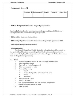 Third Year Engineering Programming Laboratory - III
5 | Pune Vidyarthi Griha’s COLLEGE OF ENGINEERING, NASIK
Assignment: Group A2
Regularity (2) Performance(5) Oral(3) Total (10) Dated Sign
Title of Assignment: Simulation of signal lights operations
Problem Definition: Develop an application using Beeglebone Black/ ARM Cortex A5
development board to simulate the working of signal lights.
2.1 Perquisite: Beaglebone Black, minicom
2.2 Learning Objective: To simulate the operations of signal lights operations on BBB.
2.3 Relevant Theory / Literature Survey:
2.3.1 Introduction:
The element14 BeagleBone Black is identical in technical design and functionality as
the specified BeagleBoard.org product (BeagleBone Black) and runs on the version of the
software provided by BeagleBoard.org to element14. General support for this board is available
from the BeagleBoard.org community.
2.3.2 Setup:
2. Connect beaglebone black to PC with +5v supply and USB cable.
3. Open terminal in ubuntu.
3. Type sudo su ---enterType password.
4. Then type minicom –s---enter
5. Goto serial port setup-
• Press A
• Change /dev/ttyUSBxx to /dev/ttyACM0—enter
• Press G
• Press Enter
6. Save setup as dfl – enter
7. Goto EXIT – enter
8. Now system will boot and then type username and password
and you booted into beaglebone black.
9. Type su –enter.
 