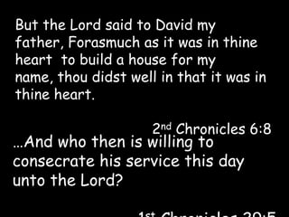 But the Lord said to David my father, Forasmuch as it was in thine heart  to build a house for my name, thou didst well in that it was in thine heart. 2nd Chronicles 6:8 …And who then is willing to consecrate his service this day unto the Lord? 1st Chronicles 29:5 