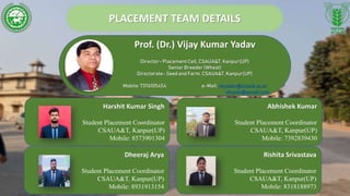 PLACEMENT TEAM DETAILS
Prof. (Dr.) Vijay Kumar Yadav
Director- Placement Cell,CSAUA&T, Kanpur(UP)
Senior Breeder(Wheat)
Directorate- Seed and Farm, CSAUA&T, Kanpur(UP)
Mobile: 7376105454 e-Mail: vkyadav@csauk.ac.in
vkyadu@gmail.com
Harshit Kumar Singh
Student Placement Coordinator
CSAUA&T, Kanpur(UP)
Mobile: 8573901304
Abhishek Kumar
Student Placement Coordinator
CSAUA&T, Kanpur(UP)
Mobile: 7392839430
Dheeraj Arya
Student Placement Coordinator
CSAUA&T, Kanpur(UP)
Mobile: 8931913154
Rishita Srivastava
Student Placement Coordinator
CSAUA&T, Kanpur(UP)
Mobile: 8318188973
 