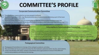 COMMITTEE’S PROFILE
Corporate Communication Committee
 This committee responsiblefor so many peoplelivelihood.
 The entire hype about MBA-Agri Businessboils down to placements and being a part of the team
that was quite responsiblework.
 There are times when we have an examination to take the following day and the present day
witnesses you working your whole day off to babysit students while they await their turn for the
interview during a company visit.
Information & Communication Committee
 This committee manages the creation of favorable pressand publicity of any organization.
 It takes care of the press releasesand advertisements.
 It interacts with media peopleon regular basis to pitch and update about corporate initiatives.
 Conducting or participating in committees, conferences and workshops designed for promoting
social, intellectual and physical betterment of students .
Pedagogical Committee
 Pedagogical Committee is in charge of the college'sacademic activities.
 The committee servesas a point of contact for the institute's administration, faculty, and students.
 It also coordinates with other campus committees and organizations to ensure that different
events and academic activities do not overlap.
 