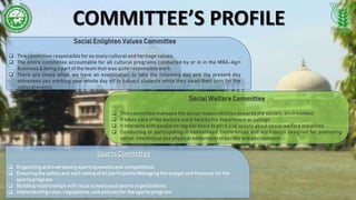 COMMITTEE’S PROFILE
Social Enlighten Values Committee
 This committee responsible for so many cultural and heritage values.
 The entire committee accountable for all cultural programs conducted by or in in the MBA-Agri
Business & being a part of the team that was quite responsiblework.
 There are times when we have an examination to take the following day and the present day
witnesses you working your whole day off to babysit students while they await their turn for the
cultural events.
Social Welfare Committee
 This committee manages the social responsibilitiestowards the society, environment.
 It takes care of the welfare work held by the department or college.
 It interacts with people on regular basis to pitch and update about social welfare initiatives.
 Conducting or participating in committees, conferences and workshops designed for promoting
social, intellectual and physical betterment of society and environment.
Sports Committee
 Organizing and overseeingsporting events and competitions.
 Ensuring the safety and well-being of all participants Managing the budget and finances for the
sports program.
 Building relationships with local schools and sports organizations.
 Implementing rules,regulations, and policies for the sports program
 