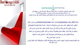 ‫-1-‬
                          ‫بيدوك حاجة إسمها ‪Low Price Guarantee‬‬
                                             ‫بمعنى‬
        ‫إنك لو لقيت المنتج ع او الشاليه او الرحله البحريه السابقه الذكرمثل ضعلى اى موقع تانى‬
                ‫او اى شركة سياحة تانى بسعر اقل من السعر ده, بتبعت ايميل للشركة‬
   ‫. الشركة بتديك نفس السعر بتاع العرض اللى ضعلى الموقع التانى, وتبعتلك الفرق ضعلى حسابك الخاص‬

                                              ‫-2-‬

 ‫اضافة 005 موظف )‪ (CONSIARGE‬لخدمة اضعضاء0001‪BONVOYAGE‬ضعلى مستوى العالم‬
  ‫المظهر العام-المظهر العام -خبره فى بروتوكولت الرحلت –خدمة العملء(يشترط فيهم‪(VIP‬‬
  ‫يعنى لو طالع .رحله فى ولية او.رلندو فى امريكا ضعلشان تحضر مثل ضعرض ديزنى لند_‬
  ‫وخايف من نفاذ تذاكر الحفله ممكن ينظمولك الرحله من تذاكر الطيران وليموزين من المطا.ر‬
         ‫يوصلك للفندق اللى هم حجزنلك فيه ويحجزولك تذكره الملهى بالمره تستلمها‬
                                    ‫ضعند باب مدينة ديزنى لند‬
‫ولو طالع السعوديه بغرض الحج او العمره ممكن يحجزولك التذكره ويشوفولك اقرب فندق للحرم_‬
                                    ‫كل ده ليك انت‬
 