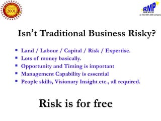 Isn’t Traditional Business Risky?
   Land / Labour / Capital / Risk / Expertise.
   Lots of money basically.
   Opportunity and Timing is important
   Management Capability is essential
   People skills, Visionary Insight etc., all required.



           Risk is for free
 