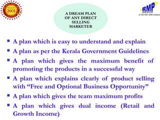 A DREAM PLAN
                     OF ANY DIRECT
                        SELLING
                       MARKETER


   A plan which is easy to understand and explain
   A plan as per the Kerala Government Guidelines
   A plan which gives the maximum benefit of
    promoting the products in a successful way
   A plan which explains clearly of product selling
    with “Free and Optional Business Opportunity”
   A plan which gives the team maximum profits
   A plan which gives dual income (Retail and
    Growth Income)
 