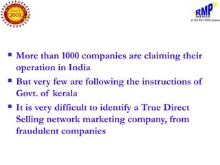    More than 1000 companies are claiming their
    operation in India
   But very few are following the instructions of
    Govt. of kerala
   It is very difficult to identify a True Direct
    Selling network marketing company, from
    fraudulent companies
 