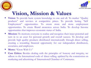 Vision, Mission & Values
   Vision: To provide basic system knowledge to one and all. To market “Quality
    products” and services at competitive prices. To provide lasting “Self
    Employment” opportunities. To create more and more employment
    opportunities. To create Brand awareness across India. To develop Income
    opportunities that improves economic status of India.
   Mission: To motivate everyone to realize and recognize their inner potential and
    turn in to an asset for personal growth and overall success. To develop and
    provide high quality products distributed internationally through direct selling,
    creating a rewarding financial opportunity for our independent distributors,
    associates, and employees.
   Motto: “Grow With Us”
   Core Ethics: Besides dealing with the principles of honesty and integrity, we
    adhere to the International code of direct selling, updated by the commission on
    marketing and advertising of International Chamber of Commerce.
 