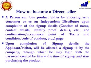 How to become a Direct seller
   A Person can buy product either by choosing as a
    consumer or as an Independent Distributor upon
    completion of the signup details (Consists of name,
    contact details, identity proof details, etc., and
    confirmation/acceptance point of          Terms and
    condition, code of conduct, etc.,) page.
   Upon     completion      of     Signup    details  the
    Applicant/visitor, will be allotted a signup id by the
    company, through which he may login with the
    password created by him at the time of signup and start
    purchasing the product.
 