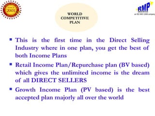 WORLD
                   COMPETITIVE
                      PLAN



   This is the first time in the Direct Selling
    Industry where in one plan, you get the best of
    both Income Plans
   Retail Income Plan/Repurchase plan (BV based)
    which gives the unlimited income is the dream
    of all DIRECT SELLERS
   Growth Income Plan (PV based) is the best
    accepted plan majorly all over the world
 