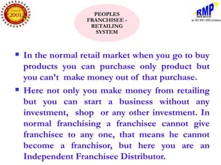 PEOPLES
                   FRANCHISEE -
                    RETAILING
                     SYSTEM



   In the normal retail market when you go to buy
    products you can purchase only product but
    you can’t make money out of that purchase.
   Here not only you make money from retailing
    but you can start a business without any
    investment, shop or any other investment. In
    normal franchising a franchisee cannot give
    franchisee to any one, that means he cannot
    become a franchisor, but here you are an
    Independent Franchisee Distributor.
 