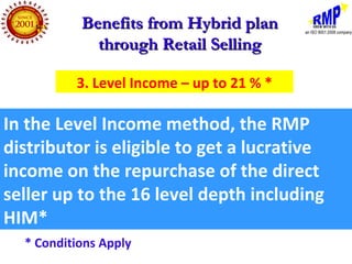 Benefits from Hybrid plan
             through Retail Selling

          3. Level Income – up to 21 % *

In the Level Income method, the RMP
distributor is eligible to get a lucrative
income on the repurchase of the direct
seller up to the 16 level depth including
HIM*
  * Conditions Apply
 
