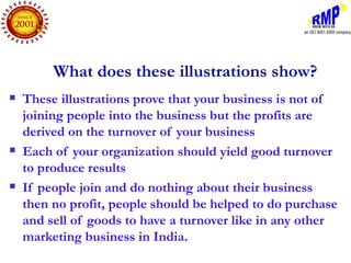 What does these illustrations show?
   These illustrations prove that your business is not of
    joining people into the business but the profits are
    derived on the turnover of your business
   Each of your organization should yield good turnover
    to produce results
   If people join and do nothing about their business
    then no profit, people should be helped to do purchase
    and sell of goods to have a turnover like in any other
    marketing business in India.
 