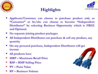 Highlights
   Applicant/Customer can choose to purchase product only as
    “Consumer” or he/she can choose to become “Independent
    Distributor” by selecting Business Opportunity which is FREE
    and Optional.
   No separate joining product packages
   All Independent Distributor can purchase & sell any product, any
    quantity
   On any personal purchase, Independent Distributor will get
    income
   All products have
   MRP – Maximum Retail Price
   RSP – RMP Selling Price
   PV – Point Value
   BV – Business Volume
 