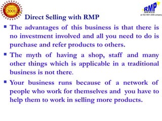 Direct Selling with RMP
   The advantages of this business is that there is
    no investment involved and all you need to do is
    purchase and refer products to others.
   The myth of having a shop, staff and many
    other things which is applicable in a traditional
    business is not there.
   Your business runs because of a network of
    people who work for themselves and you have to
    help them to work in selling more products.
 