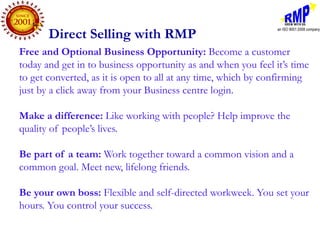 Direct Selling with RMP
Free and Optional Business Opportunity: Become a customer
today and get in to business opportunity as and when you feel it’s time
to get converted, as it is open to all at any time, which by confirming
just by a click away from your Business centre login.

Make a difference: Like working with people? Help improve the
quality of people’s lives.

Be part of a team: Work together toward a common vision and a
common goal. Meet new, lifelong friends.

Be your own boss: Flexible and self-directed workweek. You set your
hours. You control your success.
 