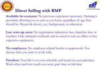 Direct Selling with RMP
Available for everyone: No previous experience necessary. Training is
provided, allowing you to earn as you learn, regardless of age (but
should be 18years & above), sex, background, or education.

Low start-up costs: No registration/admission fees, franchise fees or
royalties. Only minimal overheads and no need to rent an office or buy
expensive equipment.

No employees: No employee-related hassles or paperwork. You
choose who you want to work with.

Freedom: Your life is on your schedule and based on your priorities.
Work when and how much you want, part time or full time
 