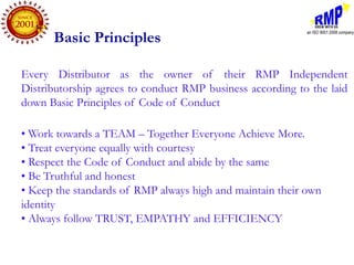 Basic Principles

Every Distributor as the owner of their RMP Independent
Distributorship agrees to conduct RMP business according to the laid
down Basic Principles of Code of Conduct

• Work towards a TEAM – Together Everyone Achieve More.
• Treat everyone equally with courtesy
• Respect the Code of Conduct and abide by the same
• Be Truthful and honest
• Keep the standards of RMP always high and maintain their own
identity
• Always follow TRUST, EMPATHY and EFFICIENCY
 