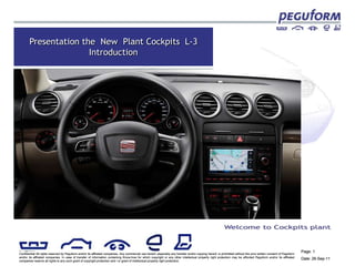 Presentation the New Plant Cockpits L-3
                      Introduction




© Peguform
                                                                                                                                                                                                                      Page: 1
Confidential All rights reserved by Peguform and/or its affiliated companies. Any commercial use hereof, especially any transfer and/or copying hereof, is prohibited without the prior written consent of Peguform
and/or its affiliated companies. In case of transfer of information containing Know-how for which copyright or any other intellectual property right protection may be afforded Peguform and/or its affiliated
companies reserve all rights to any such grant of copyright protection and / or grant of intellectual property right protection.
                                                                                                                                                                                                                      Date: 26-Sep-11
 