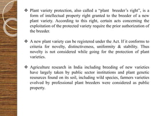 Plant variety protection, also called a “plant breeder’s right”, is a
form of intellectual property right granted to the breeder of a new
plant variety. According to this right, certain acts concerning the
exploitation of the protected variety require the prior authorization of
the breeder.
 A new plant variety can be registered under the Act. If it conforms to
criteria for novelty, distinctiveness, uniformity & stability. Thus
novelty is not considered while going for the protection of plant
varieties.
 Agriculture research in India including breeding of new varieties
have largely taken by public sector institutions and plant genetic
resources found on its soil, including wild species, farmers varieties
evolved by professional plant breeders were considered as public
property.
 