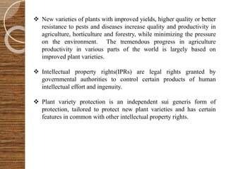  New varieties of plants with improved yields, higher quality or better
resistance to pests and diseases increase quality and productivity in
agriculture, horticulture and forestry, while minimizing the pressure
on the environment. The tremendous progress in agriculture
productivity in various parts of the world is largely based on
improved plant varieties.
 Intellectual property rights(IPRs) are legal rights granted by
governmental authorities to control certain products of human
intellectual effort and ingenuity.
 Plant variety protection is an independent sui generis form of
protection, tailored to protect new plant varieties and has certain
features in common with other intellectual property rights.
 