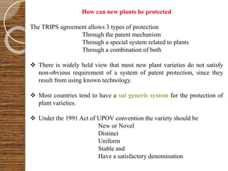 How can new plants be protected
The TRIPS agreement allows 3 types of protection
Through the patent mechanism
Through a special system related to plants
Through a combination of both
 There is widely held view that most new plant varieties do not satisfy
non-obvious requirement of a system of patent protection, since they
result from using known technology.
 Most countries tend to have a sui generis system for the protection of
plant varieties.
 Under the 1991 Act of UPOV convention the variety should be
New or Novel
Distinct
Uniform
Stable and
Have a satisfactory denomination
 