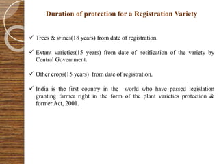 Duration of protection for a Registration Variety
 Trees & wines(18 years) from date of registration.
 Extant varieties(15 years) from date of notification of the variety by
Central Government.
 Other crops(15 years) from date of registration.
 India is the first country in the world who have passed legislation
granting farmer right in the form of the plant varieties protection &
former Act, 2001.
 