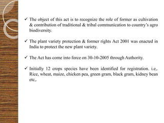  The object of this act is to recognize the role of former as cultivation
& contribution of traditional & tribal communication to country’s agro
biodiversity.
 The plant variety protection & former rights Act 2001 was enacted in
India to protect the new plant variety.
 The Act has come into force on 30-10-2005 through Authority.
 Initially 12 crops species have been identified for registration. i.e,.
Rice, wheat, maize, chicken pea, green gram, black gram, kidney bean
etc,.
 