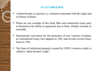 PLANT BREEDER
 A plant breeder is a person i.e, a botanist concerned with the origin and
evolution of plants.
 Plants are one example of this food, fiber and ornamental crops carry
in themselves the ability to regenerate true to form, whether sexually or
asexually.
 International convention for the protection of new varieties of plants,
an international treaty first adapted in 1961 and revised several times,
latest in 1991.
 The form of intellectual property created by UPOV is known widely is
called as “plant breeder’s right”.
 