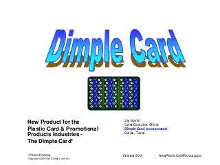 October 2001 NewPlasticCardProduct.pps
Jay Martin
Chief Executive Officer
Dimple Card, Incorporated
Dallas, Texas
New Product for the
Plastic Card & Promotional
Products Industries -
The Dimple Card*
* Patent Pending
Copyright © 2001 by Dimple Card, Inc.
1
2
3
4
5
6
7
8
9
0
1 1 1 1 1 1 1 1 1
2
3
4
5
6
7
8
9
0
2
3
4
5
6
7
8
9
0
2
3
4
5
6
7
8
9
0
2
3
4
5
6
7
8
9
0
2
3
4
5
6
7
8
9
0
2
3
4
5
6
7
8
9
0
2
3
4
5
6
7
8
9
0
2
3
4
5
6
7
8
9
0
2
3
4
5
6
7
8
9
0
 